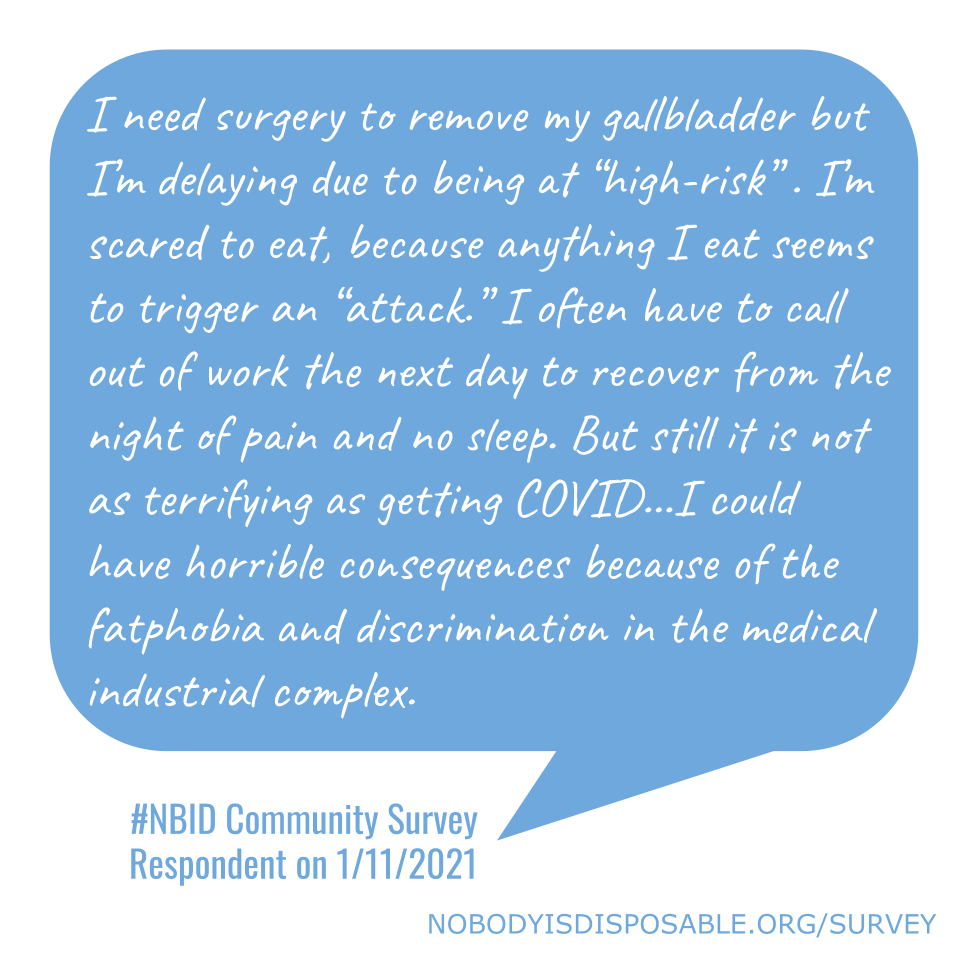 I need surgery to remove my gallbladder but I’m delaying due to being at “high-risk” . I’m scared to eat, because anything I eat seems to trigger an “attack.” I often have to call out of work the next day to recover from the night of pain and no sleep. But still it is not as terrifying as getting COVID...I could have horrible consequences because of the fatphobia and discrimination in the medical industrial complex. - #NBID Community Survey Respondent on 1/11/2021