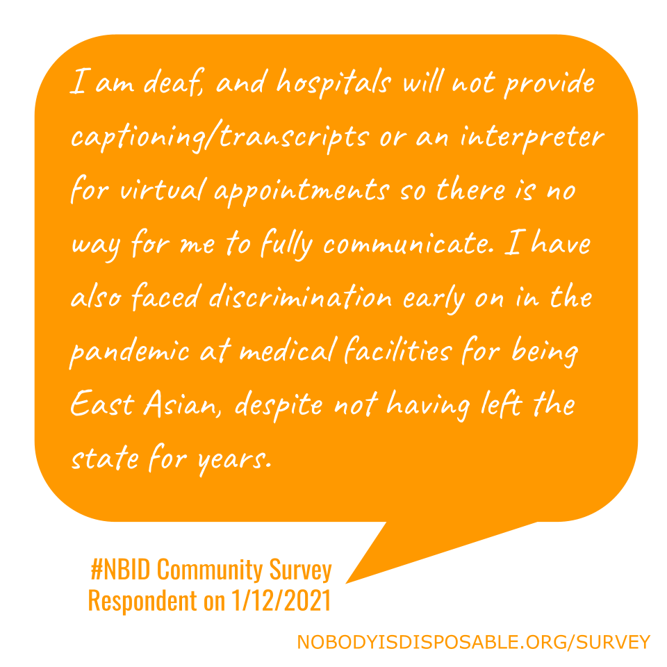 I am deaf, and hospitals will not provide captioning/transcripts or an interpreter for virtual appointments so there is no way for me to fully communicate. I have also faced discrimination early on in the pandemic at medical facilities for being East Asian, despite not having left the state for years. - #NBID Community Survey Respondent on 1/12/2021