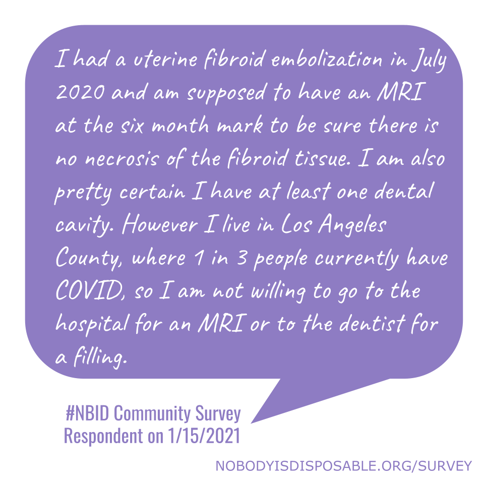 I had a uterine fibroid embolization in July 2020 and am supposed to have an MRI at the six month mark to be sure there is no necrosis of the fibroid tissue. I am also pretty certain I have at least one dental cavity. However I live in Los Angeles County, where 1 in 3 people currently have COVID, so I am not willing to go to the hospital for an MRI or to the dentist for a filling. - #NBID Community Survey Respondent on 1/15/2021