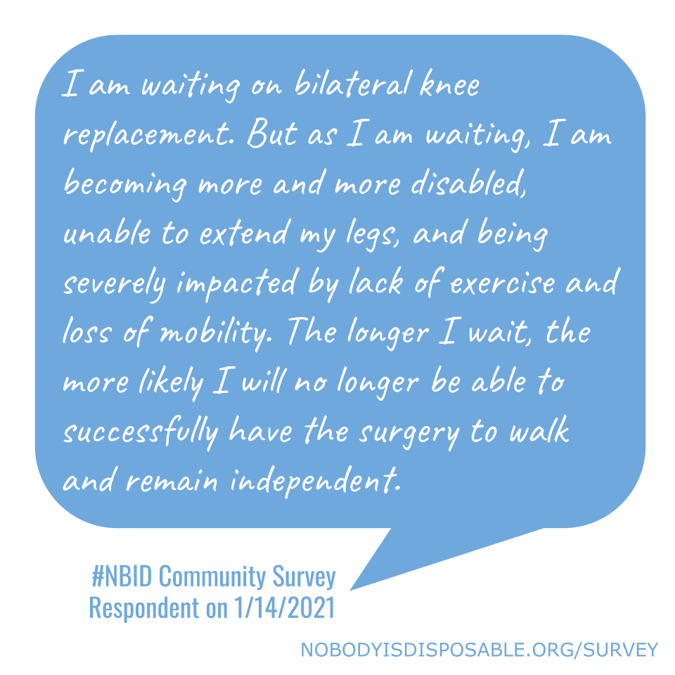 I am waiting on bilateral knee replacement. But as I am waiting, I am becoming more and more disabled, unable to extend my legs, and being severely impacted by lack of exercise and loss of mobility. The longer I wait, the more likely I will no longer be able to successfully have the surgery to walk and remain independent. #NBID Community Survey Respondent on 1/14/2021