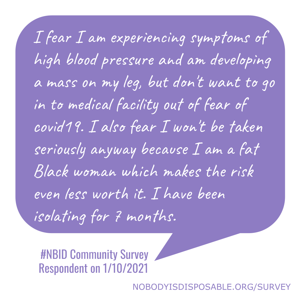 I fear I am experiencing symptoms of high blood pressure and am developing a mass on my leg, but don't want to go in to medical facility out of fear of covid19. I also fear I won't be taken seriously anyway because I am a fat Black woman which makes the risk even less worth it. I have been isolating for 7 months. #NBID Community Survey Respondent on 1/10/2021