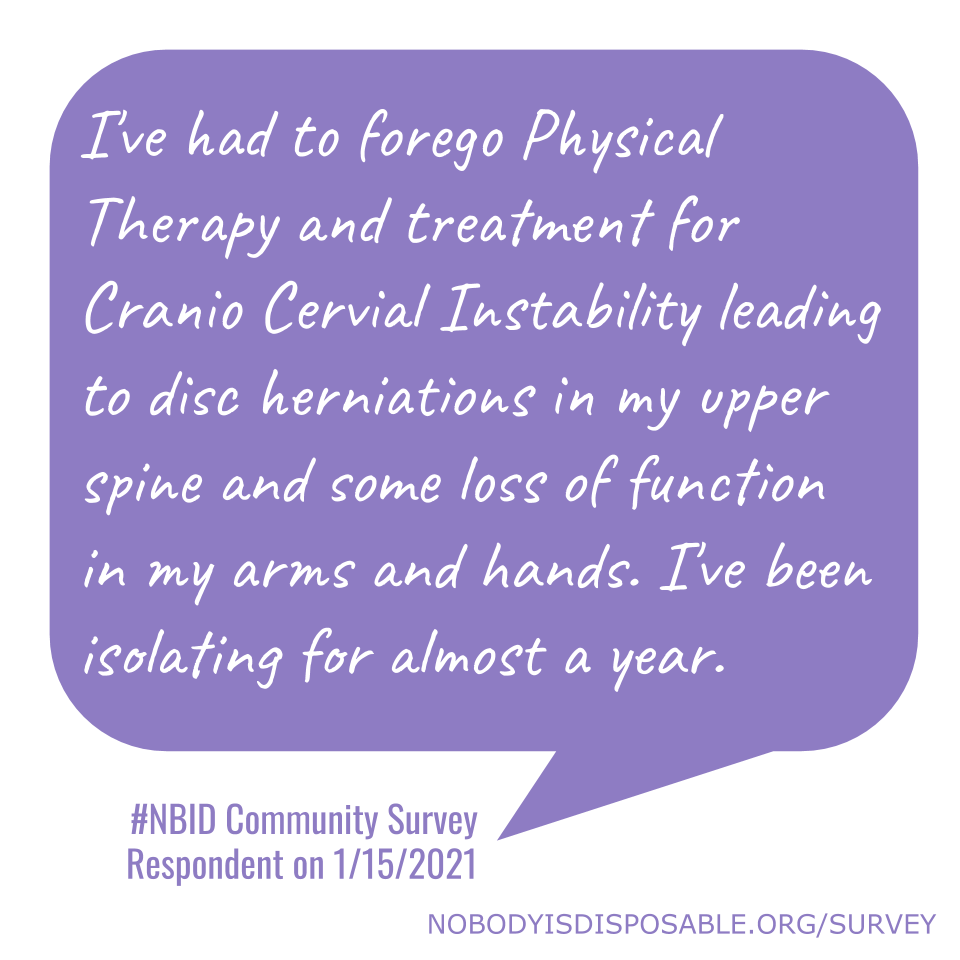 I've had to forego Physical Therapy and treatment for Cranio Cervial Instability leading to disc herniations in my upper spine and some loss of function in my arms and hands. I've been isolating for almost a year. - #NBID Community Survey Respondent on 1/15/2021