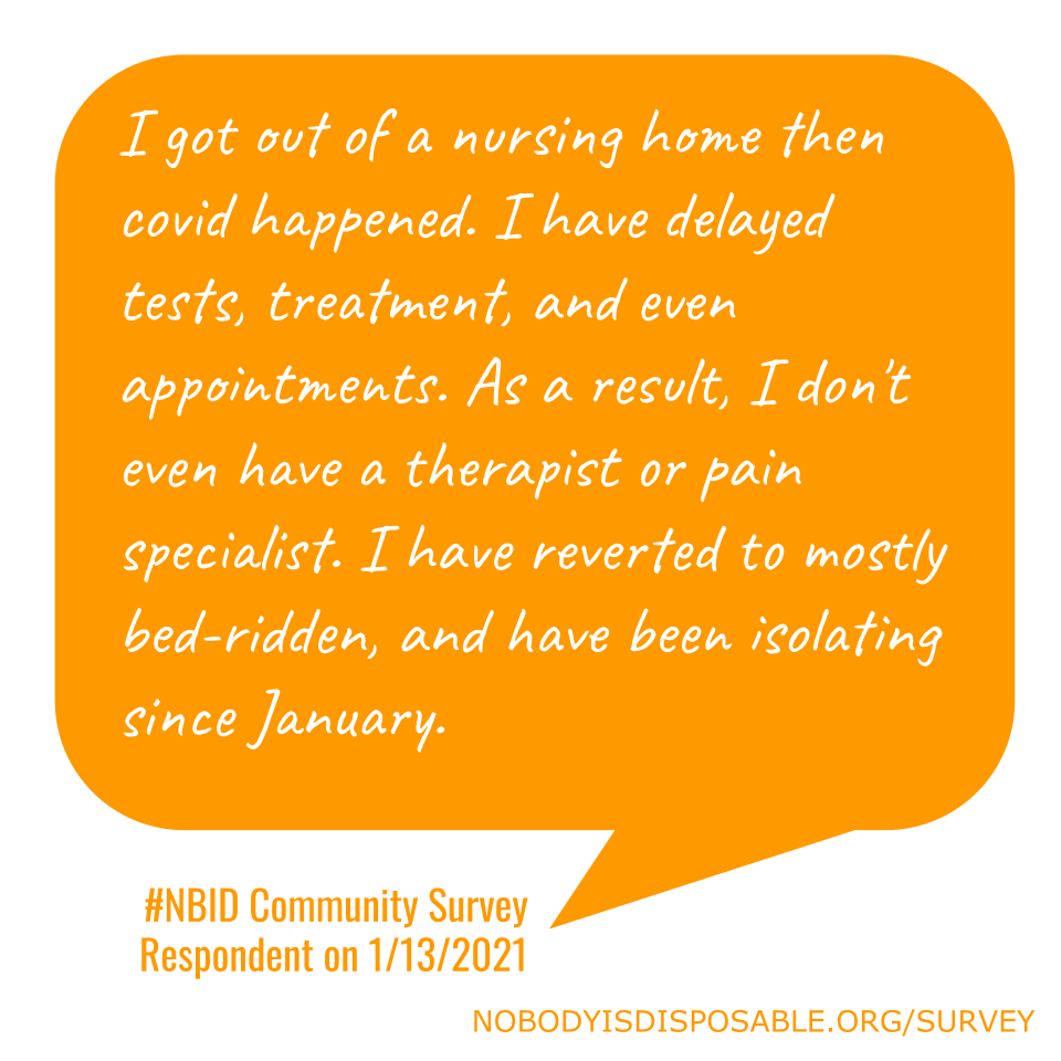 I got out of a nursing home then covid happened. I have delayed tests, treatment, and even appointments. As a result, I don't even have a therapist or pain specialist. I have reverted to mostly bed-ridden, and have been isolating since January. #NBID Community Survey Respondent on 1/13/2021