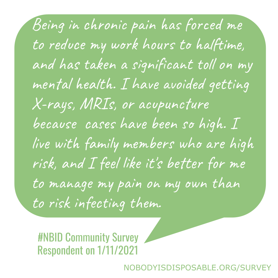 Being in chronic pain has forced me to reduce my work hours to halftime, and has taken a significant toll on my mental health. I have avoided getting X-rays, MRIs, or acupuncture because cases have been so high. I live with family members who are high risk, and I feel like it's better for me to manage my pain on my own than to risk infecting them. #NBID Community Survey Respondent on 1/11/2021