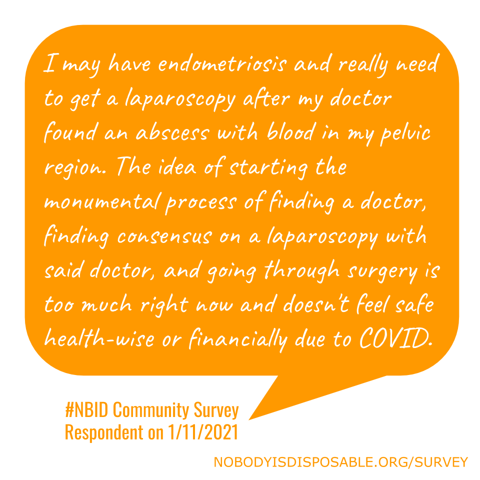 I may have endometriosis and really need to get a laparoscopy after my doctor found an abscess with blood in my pelvic region. The idea of starting the monumental process of finding a doctor, finding consensus on a laparoscopy with said doctor, and going through surgery is too much right now and doesn't feel safe health-wise or financially due to COVID. - #NBID Community Survey Respondent on 1/11/2021
