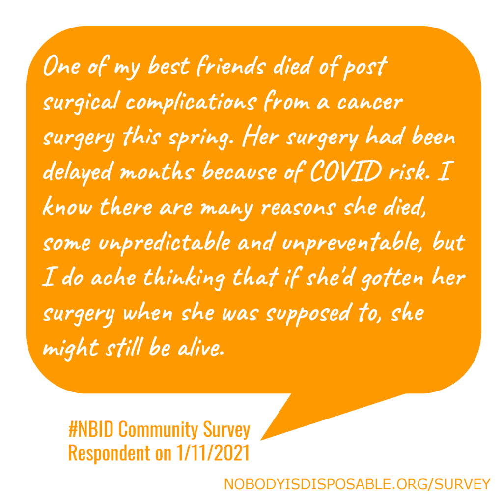 One of my best friends died of post surgical complications from a cancer surgery this spring. Her surgery had been delayed months because of COVID risk. I know there are many reasons she died, some unpredictable and unpreventable, but I do ache thinking that if she'd gotten her surgery when she was supposed to, she might still be alive. #NBID Community Survey Respondent on 1/11/2021