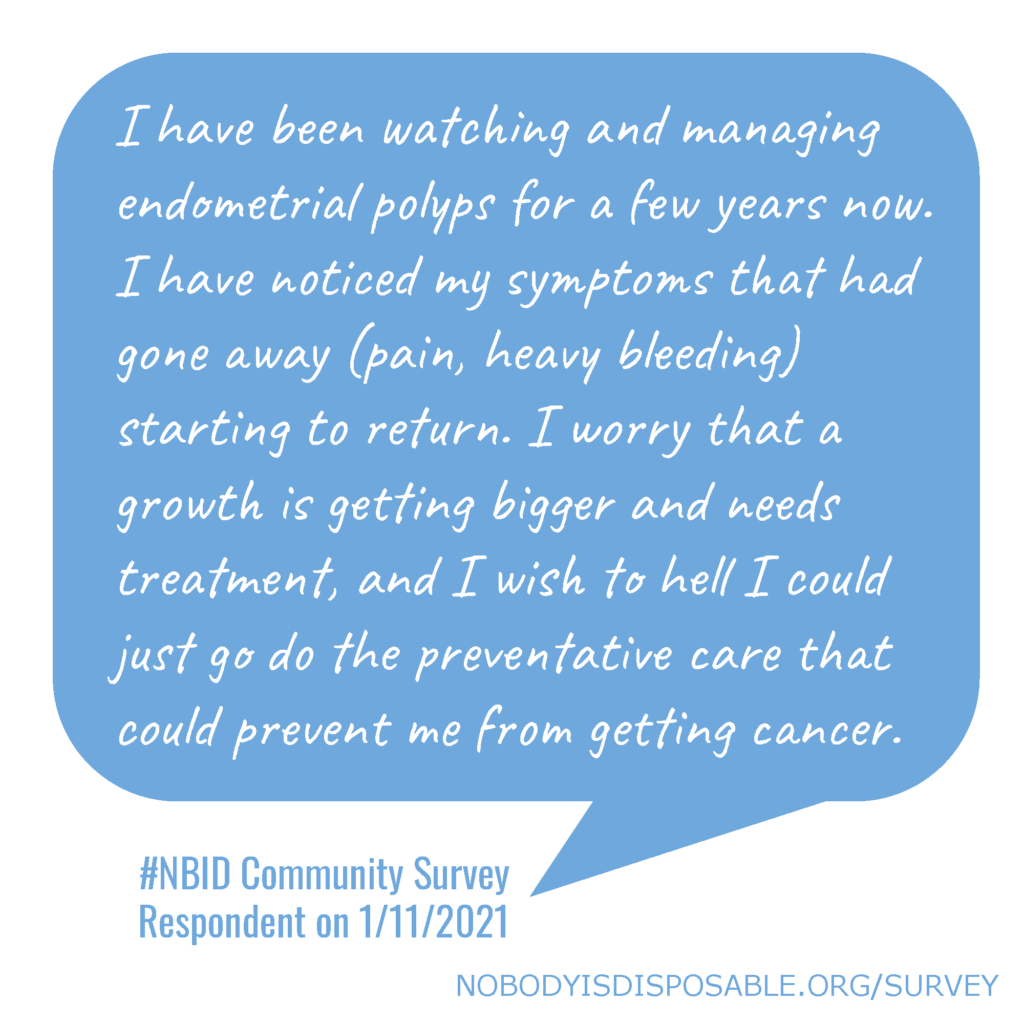 I have been watching and managing endometrial polyps for a few years now. I have noticed my symptoms that had gone away (pain, heavy bleeding) starting to return. I worry that a growth is getting bigger and needs treatment, and I wish to hell I could just go do the preventative care that could prevent me from getting cancer. #NBID Community Survey Respondent on 1/11/2021