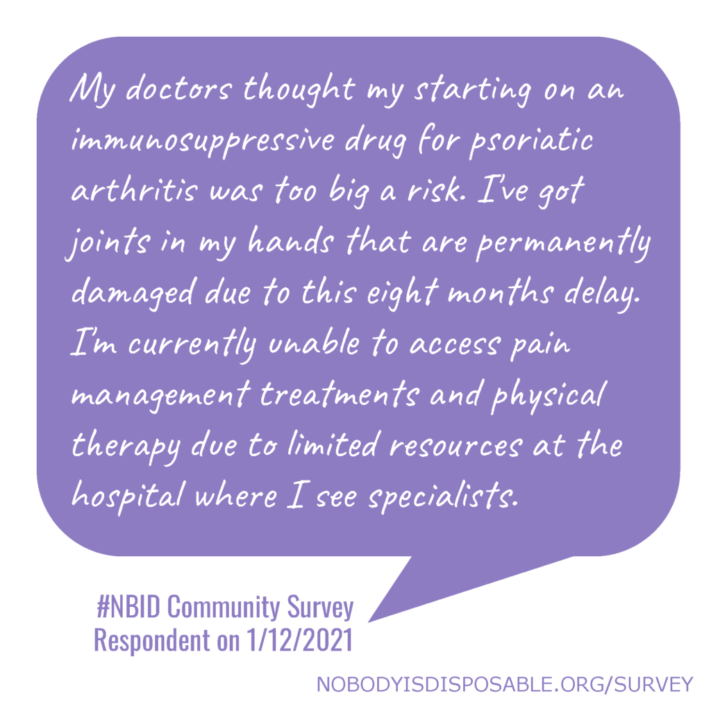 My doctors thought my starting on an immunosuppressive drug for psoriatic arthritis was too big a risk. I've got joints in my hands that are permanently damaged due to this eight months delay. I'm currently unable to access pain management treatments and physical therapy due to limited resources at the hospital where I see specialists. #NBID Community Survey Respondent on 1/12/2021